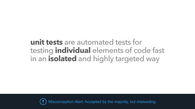 unit tests are automated tests for
testing individual elements of code fast
in an isolated and highly targeted way
Misconception Alert: Accepted by the majority, but misleading
