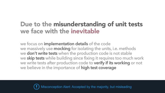 Due to the misunderstanding of unit tests
 
we face with the inevitable
we focus on implementation details of the code


we massively use mocking for isolating the units, i.e. methods


we don’t write tests when the production code is not stable


we skip tests while building since fixing it requires too much work


we write tests after production code to verify if its working or not


we believe in the importance of high test coverage
Misconception Alert: Accepted by the majority, but misleading
