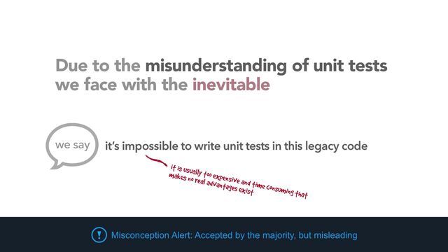 Due to the misunderstanding of unit tests
 
we face with the inevitable
it is usually too expensive and time consuming that


makes no real advantages exist
Misconception Alert: Accepted by the majority, but misleading
we say it’s impossible to write unit tests in this legacy code
