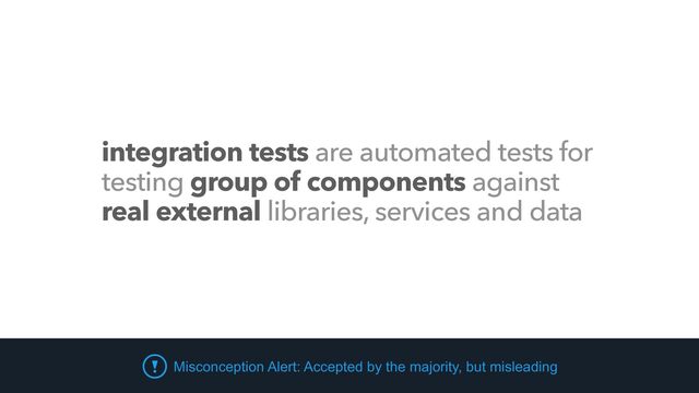 integration tests are automated tests for
testing group of components against
real external libraries, services and data
Misconception Alert: Accepted by the majority, but misleading
