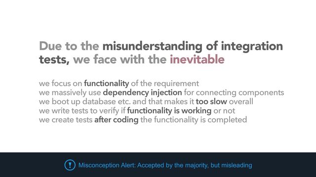 Misconception Alert: Accepted by the majority, but misleading
Due to the misunderstanding of integration
tests, we face with the inevitable
we focus on functionality of the requirement


we massively use dependency injection for connecting components


we boot up database etc. and that makes it too slow overall


we write tests to verify if functionality is working or not


we create tests after coding the functionality is completed
