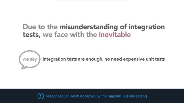 Misconception Alert: Accepted by the majority, but misleading
Due to the misunderstanding of integration
tests, we face with the inevitable
integration tests are enough, no need expensive unit tests
we say
