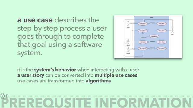 a use case describes the
step by step process a user
goes through to complete
that goal using a software
system.
it is the system’s behavior when interacting with a user


a user story can be converted into multiple use cases


use cases are transformed into algorithms
PREREQUSITE INFORMATION
