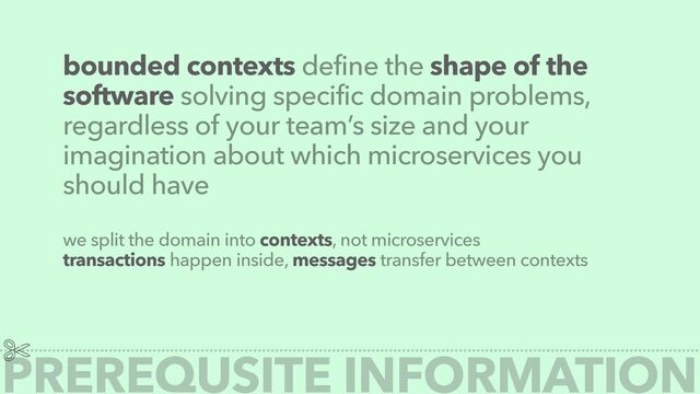 bounded contexts define the shape of the
software solving specific domain problems,
regardless of your team’s size and your
imagination about which microservices you
should have
we split the domain into contexts, not microservices


transactions happen inside, messages transfer between contexts
PREREQUSITE INFORMATION

