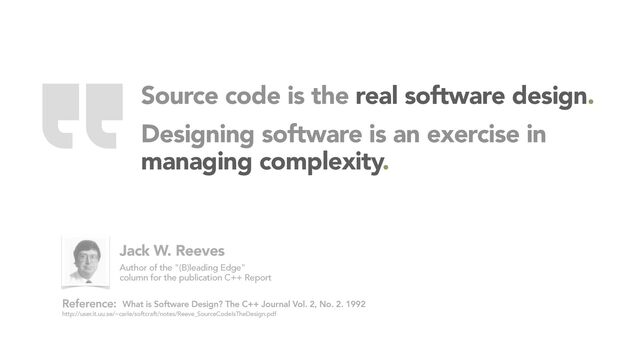 Source code is the real software design.
Designing software is an exercise in
managing complexity.
What is Software Design? The C++ Journal Vol. 2, No. 2. 1992
http://user.it.uu.se/~carle/softcraft/notes/Reeve_SourceCodeIsTheDesign.pdf
Reference:
Jack W. Reeves
Author of the "(B)leading Edge"
column for the publication C++ Report “
