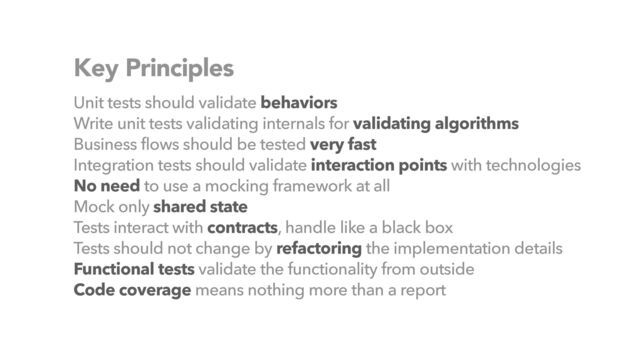 Key Principles
Unit tests should validate behaviors


Write unit tests validating internals for validating algorithms


Business flows should be tested very fast


Integration tests should validate interaction points with technologies


No need to use a mocking framework at all


Mock only shared state


Tests interact with contracts, handle like a black box


Tests should not change by refactoring the implementation details


Functional tests validate the functionality from outside


Code coverage means nothing more than a report
