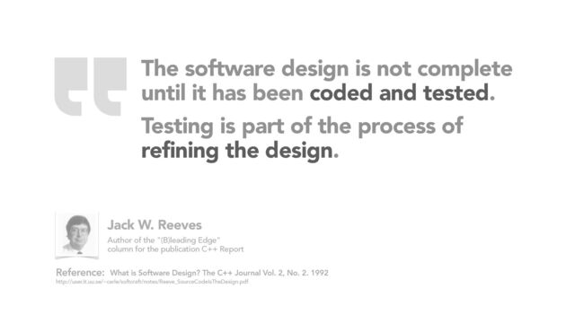 The software design is not complete
until it has been coded and tested.
Testing is part of the process of
 
refining the design.
What is Software Design? The C++ Journal Vol. 2, No. 2. 1992
http://user.it.uu.se/~carle/softcraft/notes/Reeve_SourceCodeIsTheDesign.pdf
Reference:
Jack W. Reeves
Author of the "(B)leading Edge"
column for the publication C++ Report
“
