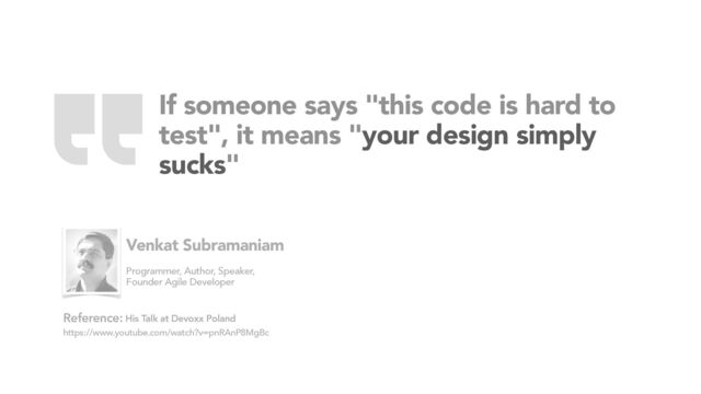 If someone says "this code is hard to
test", it means "your design simply
sucks"
His Talk at Devoxx Poland
https://www.youtube.com/watch?v=pnRAnP8MgBc
Reference:
Venkat Subramaniam
Programmer, Author, Speaker,
Founder Agile Developer
“

