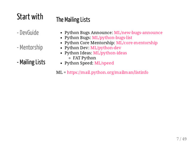 Start with
- DevGuide
- Mentorship
- Mailing Lists
The Mailing Lists
Python Bugs Announce: ML/new-bugs-announce
Python Bugs: ML/python-bugs-list
Python Core Mentorship: ML/core-mentorship
Python Dev: ML/python-dev
Python Ideas: ML/python-ideas
FAT Python
Python Speed: ML/speed
ML = https://mail.python.org/mailman/listinfo
7 / 49
