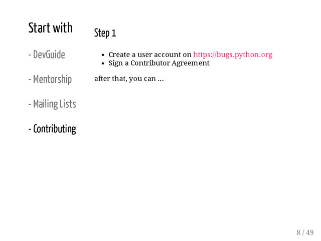 Start with
- DevGuide
- Mentorship
- Mailing Lists
- Contributing
Step 1
Create a user account on https://bugs.python.org
Sign a Contributor Agreement
after that, you can ...
8 / 49
