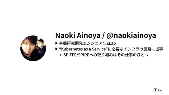 Naoki Ainoya / @naokiainoya
▶ 基盤研究開発エンジニア@ZLab
▶ “Kubernetes as a Service”に必要なインフラの開発に従事
+ SPIFFE/SPIREへの取り組みはその仕事のひとつ
