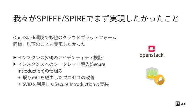 我々がSPIFFE/SPIREでまず実現したかったこと
OpenStack環境でも他のクラウドプラットフォーム
同様、以下のことを実現したかった 
▶ インスタンス(VM)のアイデンティティ検証
▶ インスタンスへのシークレット導⼊(Secure
Introduction)の仕組み
+ 既存のCIを経由したプロセスの改善
+ SVIDを利⽤したSecure Introductionの実装
