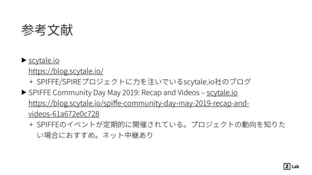 参考⽂献
▶ scytale.io 
https://blog.scytale.io/
+ SPIFFE/SPIREプロジェクトに⼒を注いでいるscytale.io社のブログ
▶ SPIFFE Community Day May 2019: Recap and Videos ‒ scytale.io 
https://blog.scytale.io/spiﬀe-community-day-may-2019-recap-and-
videos-61a672e0c728
+ SPIFFEのイベントが定期的に開催されている。プロジェクトの動向を知りた
い場合におすすめ。ネット中継あり
