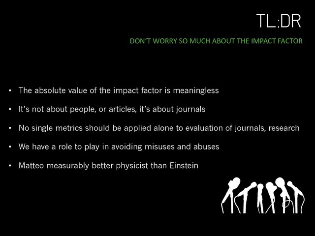 TL;DR
DON’T WORRY SO MUCH ABOUT THE IMPACT FACTOR
• The absolute value of the impact factor is meaningless
• It’s not about people, or articles, it’s about journals
• No single metrics should be applied alone to evaluation of journals, research
• We have a role to play in avoiding misuses and abuses
• Matteo measurably better physicist than Einstein
