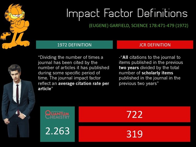 Impact Factor Definitions
(EUGENE) GARFIELD, SCIENCE 178:471-479 (1972)
JCR DEFINITION
1972 DEFINITION
“Dividing the number of times a
journal has been cited by the
number of articles it has published
during some specific period of
time. The journal impact factor
reflect an average citation rate per
article”
-“All citations to the journal to
items published in the previous
two years divided by the total
number of scholarly items
published in the journal in the
previous two years”
2.263
722
319
