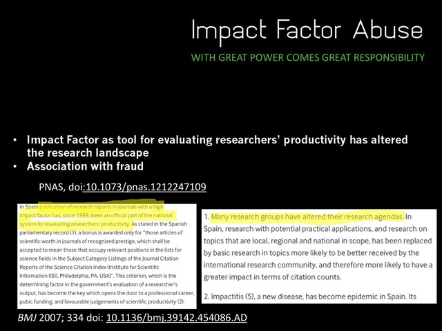 Impact Factor Abuse
WITH GREAT POWER COMES GREAT RESPONSIBILITY
• Impact Factor as tool for evaluating researchers’ productivity has altered
the research landscape
• Association with fraud
BMJ 2007; 334 doi: 10.1136/bmj.39142.454086.AD
PNAS, doi:10.1073/pnas.1212247109
