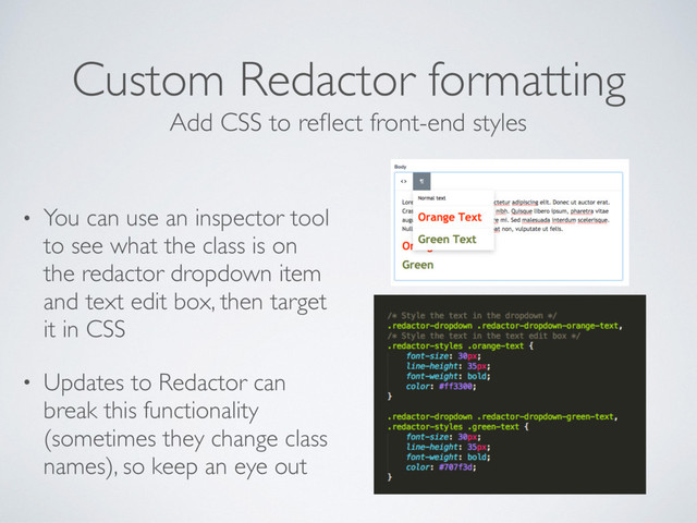 Custom Redactor formatting
• You can use an inspector tool
to see what the class is on
the redactor dropdown item
and text edit box, then target
it in CSS
• Updates to Redactor can
break this functionality
(sometimes they change class
names), so keep an eye out
Add CSS to reﬂect front-end styles
