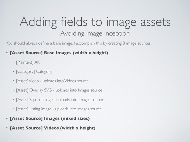 Adding ﬁelds to image assets
You should always deﬁne a base image. I accomplish this by creating 3 image sources.
• [Asset Source] Base Images (width x height)
• [Plaintext] Alt
• [Category] Category
• [Asset] Video - uploads into Videos source
• [Asset] Overlay SVG - uploads into Images source
• [Asset] Square Image - uploads into Images source
• [Asset] Listing Image - uploads into Images source
• [Asset Source] Images (mixed sizes)
• [Asset Source] Videos (width x height)
Avoiding image inception
