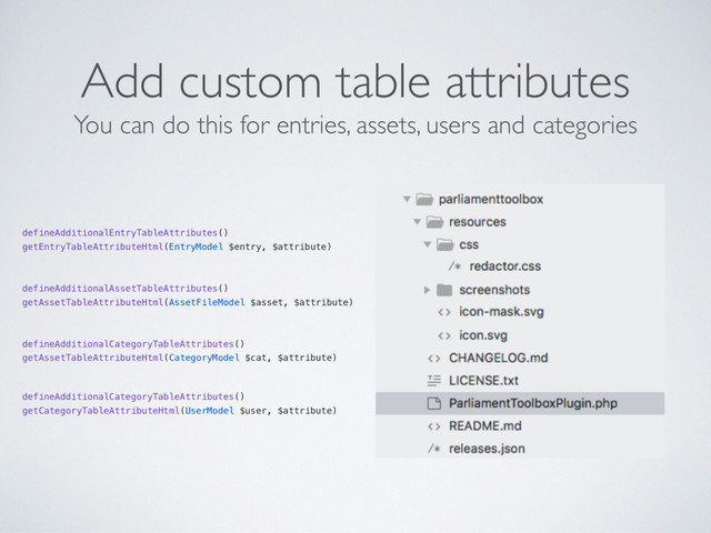 Add custom table attributes
defineAdditionalEntryTableAttributes()
getEntryTableAttributeHtml(EntryModel $entry, $attribute)
defineAdditionalAssetTableAttributes()
getAssetTableAttributeHtml(AssetFileModel $asset, $attribute)
defineAdditionalCategoryTableAttributes()
getAssetTableAttributeHtml(CategoryModel $cat, $attribute)
defineAdditionalCategoryTableAttributes()
getCategoryTableAttributeHtml(UserModel $user, $attribute)
You can do this for entries, assets, users and categories
