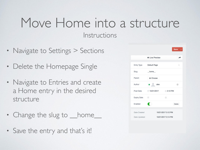Move Home into a structure
• Navigate to Settings > Sections
• Delete the Homepage Single
• Navigate to Entries and create
a Home entry in the desired
structure
• Change the slug to __home__
• Save the entry and that’s it!
Instructions
