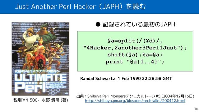 Just Another Perl Hacker（JAPH）を読む
18
税別￥1,500- 水野 貴明 (著)
@a=split(/(¥d)/,
"4Hacker,2another3Perl1Just");
shift(@a);%a=@a;
print "@a{1..4}";
Randal Schwartz 1 Feb 1990 22:28:58 GMT
● 記録されている最初のJAPH
出典：Shibuya Perl Mongersテクニカルトーク#5 (2004年12月16日)
http://shibuya.pm.org/blosxom/techtalks/200412.html
