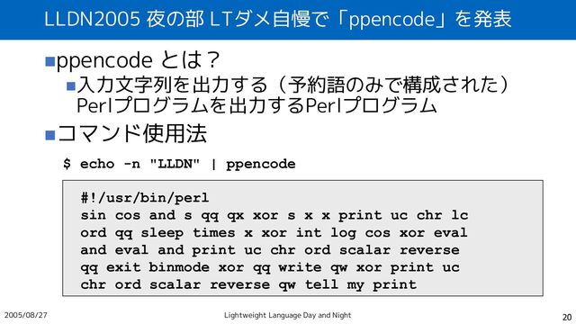 LLDN2005 夜の部 LTダメ自慢で「ppencode」を発表
◼ppencode とは？
◼入力文字列を出力する（予約語のみで構成された）
Perlプログラムを出力するPerlプログラム
◼コマンド使用法
20
$ echo -n "LLDN" | ppencode
#!/usr/bin/perl
sin cos and s qq qx xor s x x print uc chr lc
ord qq sleep times x xor int log cos xor eval
and eval and print uc chr ord scalar reverse
qq exit binmode xor qq write qw xor print uc
chr ord scalar reverse qw tell my print
2005/08/27 Lightweight Language Day and Night
