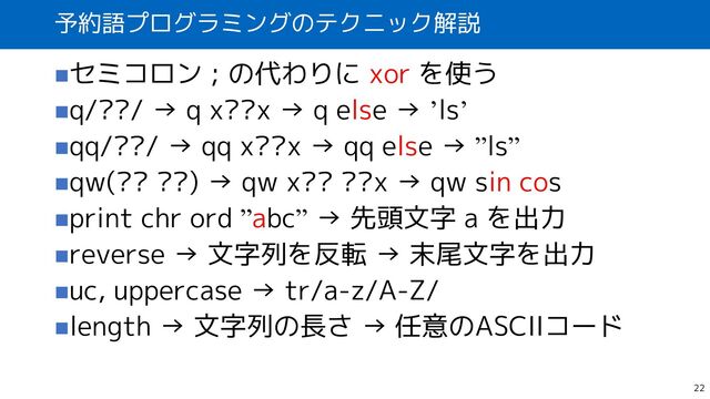 予約語プログラミングのテクニック解説
◼セミコロン ; の代わりに xor を使う
◼q/??/ → q x??x → q else → ’ls’
◼qq/??/ → qq x??x → qq else → ”ls”
◼qw(?? ??) → qw x?? ??x → qw sin cos
◼print chr ord ”abc” → 先頭文字 a を出力
◼reverse → 文字列を反転 → 末尾文字を出力
◼uc, uppercase → tr/a-z/A-Z/
◼length → 文字列の長さ → 任意のASCIIコード
22
