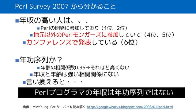 Perl Survey 2007 から分かること
◼年収の高い人は、、、
◼ Perlの開発に参加しており（1位、2位）
◼地元以外のPerlモンガーズに参加していて（4位、5位）
◼カンファレンスで発表している（6位）
◼年功序列か？
◼ 年齢の相関係数0.35→それほど高くない
◼年収と年齢は強い相関関係にない
◼言い換えると・・・
出典：Mint‘s log: Perlサーベイを読み解く http://googlewhacks.blogspot.com/2008/02/perl.html
Perlプログラマの年収は年功序列ではない
