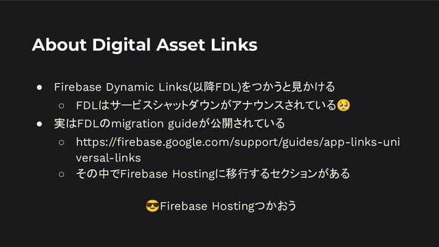 About Digital Asset Links
● Firebase Dynamic Links(以降FDL)をつかうと見かける
○ FDLはサービスシャットダウンがアナウンスされている🥺
● 実はFDLのmigration guideが公開されている
○ https://ﬁrebase.google.com/support/guides/app-links-uni
versal-links
○ その中でFirebase Hostingに移行するセクションがある
😎Firebase Hostingつかおう
