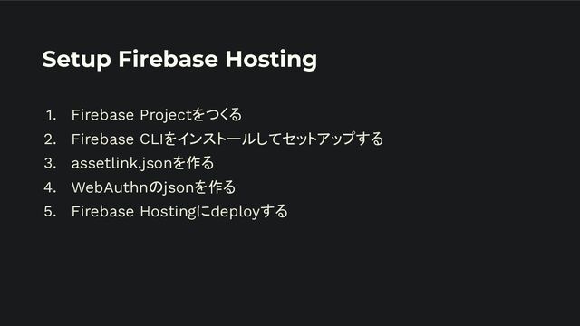 Setup Firebase Hosting
1. Firebase Projectをつくる
2. Firebase CLIをインストールしてセットアップする
3. assetlink.jsonを作る
4. WebAuthnのjsonを作る
5. Firebase Hostingにdeployする
