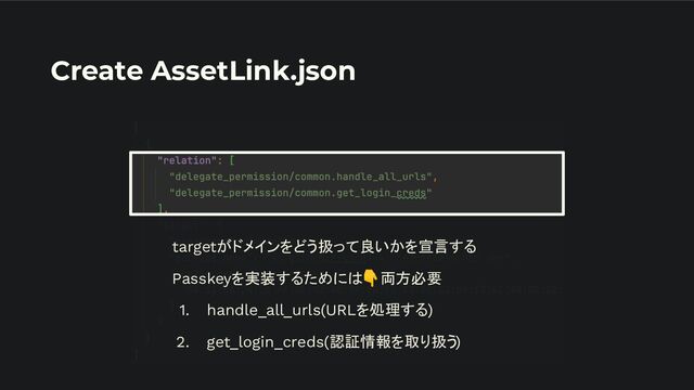 Create AssetLink.json
targetがドメインをどう扱って良いかを宣言する
Passkeyを実装するためには👇両方必要
1. handle_all_urls(URLを処理する)
2. get_login_creds(認証情報を取り扱う)
