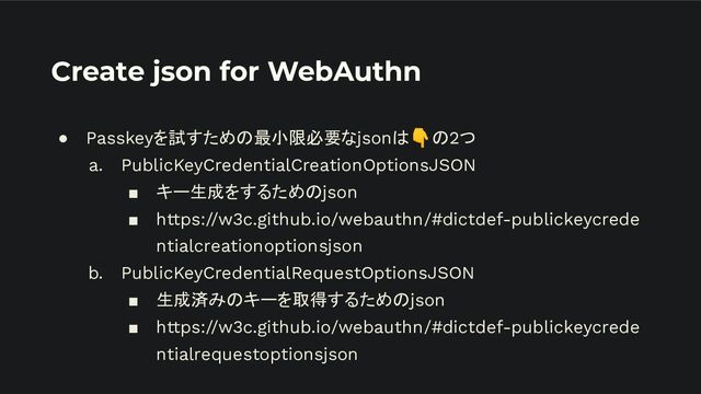 Create json for WebAuthn
● Passkeyを試すための最小限必要なjsonは👇の2つ
a. PublicKeyCredentialCreationOptionsJSON
■ キー生成をするためのjson
■ https://w3c.github.io/webauthn/#dictdef-publickeycrede
ntialcreationoptionsjson
b. PublicKeyCredentialRequestOptionsJSON
■ 生成済みのキーを取得するためのjson
■ https://w3c.github.io/webauthn/#dictdef-publickeycrede
ntialrequestoptionsjson
