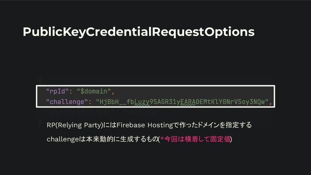 PublicKeyCredentialRequestOptions
RP(Relying Party)にはFirebase Hostingで作ったドメインを指定する
challengeは本来動的に生成するもの(*今回は横着して固定値)
