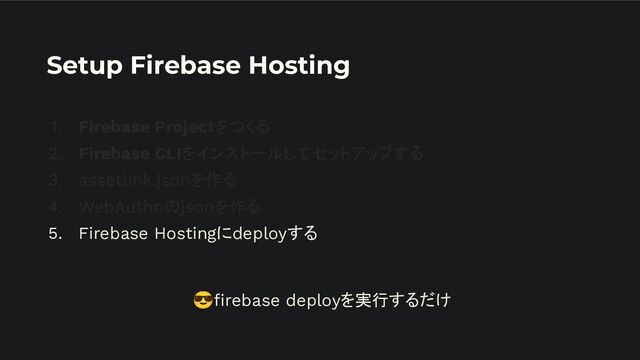 Setup Firebase Hosting
1. Firebase Projectをつくる
2. Firebase CLIをインストールしてセットアップする
3. assetlink.jsonを作る
4. WebAuthnのjsonを作る
5. Firebase Hostingにdeployする
😎ﬁrebase deployを実行するだけ
