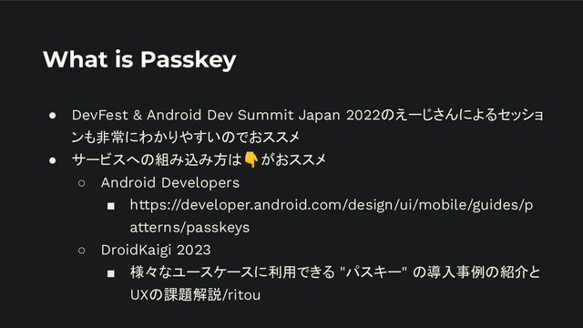 What is Passkey
● DevFest & Android Dev Summit Japan 2022のえーじさんによるセッショ
ンも非常にわかりやすいのでおススメ
● サービスへの組み込み方は👇がおススメ
○ Android Developers
■ https://developer.android.com/design/ui/mobile/guides/p
atterns/passkeys
○ DroidKaigi 2023
■ 様々なユースケースに利用できる "パスキー" の導入事例の紹介と
UXの課題解説/ritou
