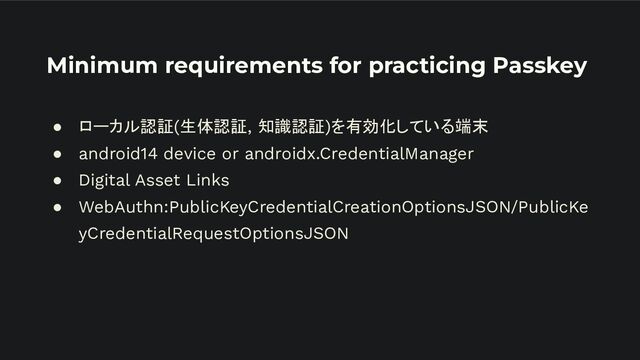 Minimum requirements for practicing Passkey
● ローカル認証(生体認証, 知識認証)を有効化している端末
● android14 device or androidx.CredentialManager
● Digital Asset Links
● WebAuthn:PublicKeyCredentialCreationOptionsJSON/PublicKe
yCredentialRequestOptionsJSON
