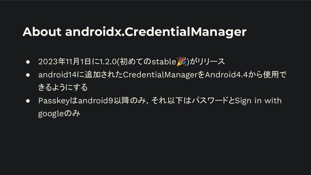 About androidx.CredentialManager
● 2023年11月1日に1.2.0(初めてのstable🎉)がリリース
● android14に追加されたCredentialManagerをAndroid4.4から使用で
きるようにする
● Passkeyはandroid9以降のみ, それ以下はパスワードとSign in with
googleのみ
