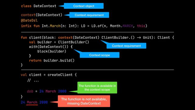 context(DateContext)


@DateDsl


infix fun Int.March(n: Int): LD = LD.of(n, Month.MARCH, this)
class DateContext
val client = createClient {


// ..
.

dob = 24 March 2000


}


24 March 2000
fun client(block: context(DateContext) ClientBuilder.()
-
>
Unit): Client {


val builder = ClientBuilder()


with(DateContext()) {


block(builder)


}


return builder.build()


}


Context object
Context requirement
Context requirement
Context scope
The function is available in
the context scope
The function is not available,
missing DateContext
