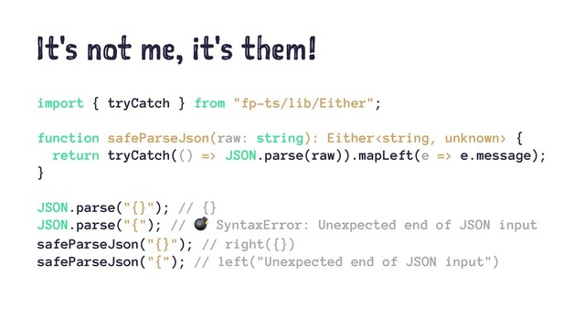 It's not me, it's them!
import { tryCatch } from "fp-ts/lib/Either";
function safeParseJson(raw: string): Either {
return tryCatch(() => JSON.parse(raw)).mapLeft(e => e.message);
}
JSON.parse("{}"); // {}
JSON.parse("{"); //
!
SyntaxError: Unexpected end of JSON input
safeParseJson("{}"); // right({})
safeParseJson("{"); // left("Unexpected end of JSON input")

