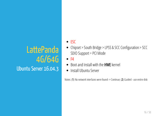 16 / 50
LattePanda
4G/64G
Ubuntu Server 16.04.3
ESC
Chipset > South Bridge > LPSS & SCC Con guration > SCC
SDIO Support = PCI Mode
F4
Boot and Install with the HWE kernel
Install Ubuntu Server
Notes: (1) No network interfaces were found -> Continue; (2) Guided - use entire disk
