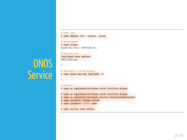 23 / 50
ONOS
Service
# ONOS user
$ sudo adduser sdn --system --group
# No password
$ sudo visudo
%sudo ALL=(ALL) NOPASSWD:ALL
# Service user
/opt/onos$ nano options
ONOS_USER=sdn
# ------
# Ownership / write access
$ sudo chown sdn:sdn /opt/onos -R
# ------
# Service
$ sudo cp /opt/onos/init/onos.initd /etc/init.d/onos
$ sudo cp /opt/onos/init/onos.initd /etc/init.d/onos
$ sudo cp /opt/onos/init/onos.service /etc/systemd/system/
$ sudo systemctl daemon-reload
$ sudo systemctl enable onos
$ sudo service onos status
