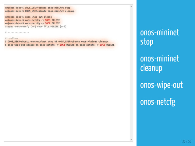 em@onos-ide:~$ ONOS_USER=ubuntu onos-mininet stop
em@onos-ide:~$ ONOS_USER=ubuntu onos-mininet cleanup
em@onos-ide:~$ onos-wipe-out please
em@onos-ide:~$ onos-netcfg -v $OC1 DELETE
em@onos-ide:~$ onos-netcfg -v $OC2 DELETE
Usage: onos-netcfg [-v] node file|DELETE [url]
# ----------------
# oneliner
$ ONOS_USER=ubuntu onos-mininet stop && ONOS_USER=ubuntu onos-mininet cleanup
$ onos-wipe-out please && onos-netcfg -v $OC1 DELETE && onos-netcfg -v $OC2 DELETE
36 / 50
onos-mininet
stop
onos-mininet
cleanup
onos-wipe-out
onos-netcfg
