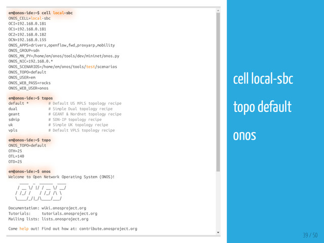 em@onos-ide:~$ cell local-sbc
ONOS_CELL=local-sbc
OCI=192.168.0.181
OC1=192.168.0.181
OC2=192.168.0.182
OCN=192.168.0.155
ONOS_APPS=drivers,openflow,fwd,proxyarp,mobility
ONOS_GROUP=sdn
ONOS_MN_PY=/home/em/onos/tools/dev/mininet/onos.py
ONOS_NIC=192.168.0.*
ONOS_SCENARIOS=/home/em/onos/tools/test/scenarios
ONOS_TOPO=default
ONOS_USER=em
ONOS_WEB_PASS=rocks
ONOS_WEB_USER=onos
em@onos-ide:~$ topos
default * # Default US MPLS topology recipe
dual # Simple Dual topology recipe
geant # GEANT & Nordnet topology recipe
sdnip # SDN-IP topology recipe
uk # Simple UK topology recipe
vpls # Default VPLS topology recipe
em@onos-ide:~$ topo
ONOS_TOPO=default
OTH=25
OTL=140
OTD=25
em@onos-ide:~$ onos
Welcome to Open Network Operating System (ONOS)!
____ _ ______ ____
/ __ \/ |/ / __ \/ __/
/ /_/ / / /_/ /\ \
\____/_/|_/\____/___/
Documentation: wiki.onosproject.org
Tutorials: tutorials.onosproject.org
Mailing lists: lists.onosproject.org
Come help out! Find out how at: contribute.onosproject.org
39 / 50
cell local-sbc
topo default
onos
