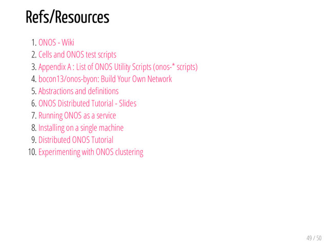 Refs/Resources
1. ONOS - Wiki
2. Cells and ONOS test scripts
3. Appendix A : List of ONOS Utility Scripts (onos-* scripts)
4. bocon13/onos-byon: Build Your Own Network
5. Abstractions and de nitions
6. ONOS Distributed Tutorial - Slides
7. Running ONOS as a service
8. Installing on a single machine
9. Distributed ONOS Tutorial
10. Experimenting with ONOS clustering
49 / 50
