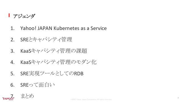 ©2022 Yahoo Japan Corporation All rights reserved.
アジェンダ
1. Yahoo! JAPAN Kubernetes as a Service
2. SREとキャパシティ管理
3. KaaSキャパシティ管理の課題
4. KaaSキャパシティ管理のモダン化
5. SRE実現ツールとしてのRDB
6. SREって面白い
7. まとめ
3
