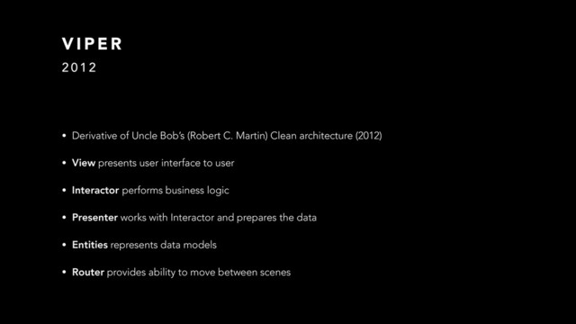 V I P E R
2 0 1 2
• Derivative of Uncle Bob’s (Robert C. Martin) Clean architecture (2012)
• View presents user interface to user
• Interactor performs business logic
• Presenter works with Interactor and prepares the data
• Entities represents data models
• Router provides ability to move between scenes
