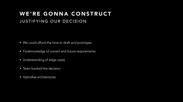 W E ’ R E G O N N A C O N S T R U C T
• We could afford the time to draft and prototype
• Foreknowledge of current and future requirements
• Understanding of edge cases
• Team backed the decision
• Hybridise architectures
J U S T I F Y I N G O U R D E C I S I O N
