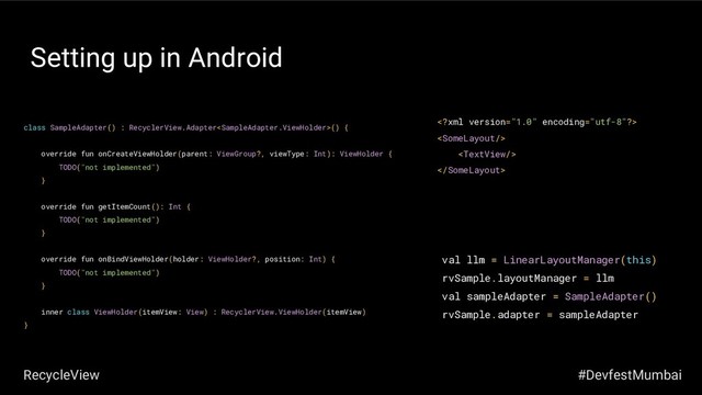 Setting up in Android
class SampleAdapter() : RecyclerView.Adapter() {
override fun onCreateViewHolder(parent: ViewGroup?, viewType: Int): ViewHolder {
TODO("not implemented")
}
override fun getItemCount(): Int {
TODO("not implemented")
}
override fun onBindViewHolder(holder: ViewHolder?, position: Int) {
TODO("not implemented")
}
inner class ViewHolder(itemView: View) : RecyclerView.ViewHolder(itemView)
}
val llm = LinearLayoutManager(this)
rvSample.layoutManager = llm
val sampleAdapter = SampleAdapter()
rvSample.adapter = sampleAdapter




#DevfestMumbai
RecycleView
