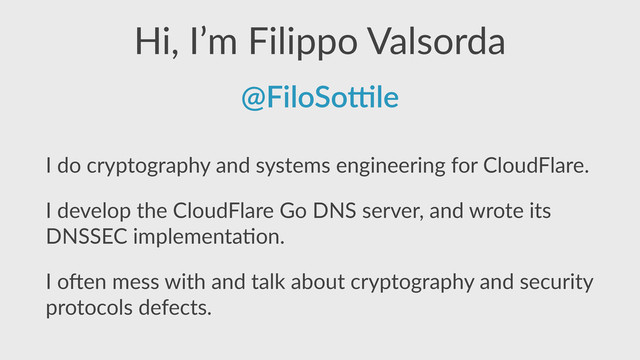 Hi,  I’m  Filippo  Valsorda
I  do  cryptography  and  systems  engineering  for  CloudFlare.  
I  develop  the  CloudFlare  Go  DNS  server,  and  wrote  its  
DNSSEC  implementa,on.  
I  oFen  mess  with  and  talk  about  cryptography  and  security  
protocols  defects.
@FiloSo'le
