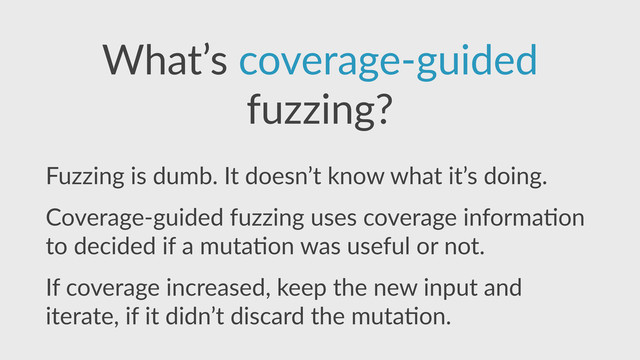 What’s  coverage-­‐guided  
fuzzing?
Fuzzing  is  dumb.  It  doesn’t  know  what  it’s  doing.  
Coverage-­‐guided  fuzzing  uses  coverage  informa,on  
to  decided  if  a  muta,on  was  useful  or  not.  
If  coverage  increased,  keep  the  new  input  and  
iterate,  if  it  didn’t  discard  the  muta,on.
